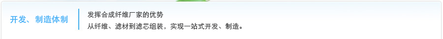 开发、制造体制  发挥合成纤维厂家的优势，从纤维、滤材到滤芯组装，实现一站式开发、制造。 