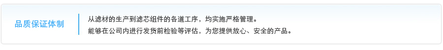 品质保证体制 从滤材的生产到滤芯组件的各道工序，均实施严格管理。能够在公司内进行发货前检验等评估，为您提供放心、安全的产品。